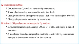 Manometric method
* CO2 release or O2 uptake – measure by manometer.
* Sliced plant samples- suspended in water in a flask.
* Changes in amount of respiratory gases – reflected in change in pressure.
* Changes in pressure- measured by manometer.
Infrared CO2 analyser or paramagnetic O2 analyser
* Instrument measuring changes in CO2 or O2 of atm. and plants in sealed
chambers.
* A membrane bound polarographic electrode sensitive to O2 can measure
changes in the concentration of O2 in a solution
 