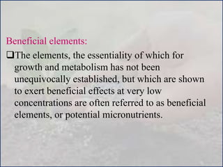 Beneficial elements:
The elements, the essentiality of which for
growth and metabolism has not been
unequivocally established, but which are shown
to exert beneficial effects at very low
concentrations are often referred to as beneficial
elements, or potential micronutrients.
 