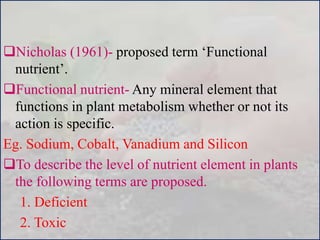 Nicholas (1961)- proposed term ‘Functional
nutrient’.
Functional nutrient- Any mineral element that
functions in plant metabolism whether or not its
action is specific.
Eg. Sodium, Cobalt, Vanadium and Silicon
To describe the level of nutrient element in plants
the following terms are proposed.
1. Deficient
2. Toxic
 