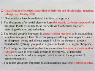  Classification of elements according to their role and physiological functions
(Mengel and Kirkby, 1987)
 Plant nutrients have been divided into four basic groups.
1. The first group of essential elements form the organic (carbon) compounds of
the plant. Plants assimilate these nutrients via biochemical reactions
involving oxidation and reduction.
2. The second group is important in energy storage reactions or in maintaining
structural integrity. Elements in this group are often present in plant tissues
as phosphate, borate and silicate esters in which the elemental group is
bound to the hydroxyl group of an organic molecule (i. e. sugar- phosphate).
3. The third group is present in plant tissues as either free ions or ions bound to
substances such as pectic acid present in the cell wall of particular
importance or their roles as enzyme cofactors and in the regulation of
osmotic potentials.
4. The fourth group has important roles in reactions involving electron transfer.
 