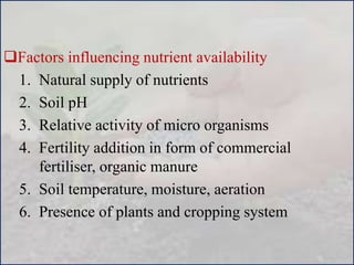Factors influencing nutrient availability
1. Natural supply of nutrients
2. Soil pH
3. Relative activity of micro organisms
4. Fertility addition in form of commercial
fertiliser, organic manure
5. Soil temperature, moisture, aeration
6. Presence of plants and cropping system
 