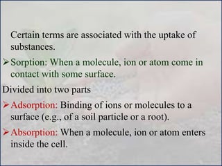 Certain terms are associated with the uptake of
substances.
Sorption: When a molecule, ion or atom come in
contact with some surface.
Divided into two parts
Adsorption: Binding of ions or molecules to a
surface (e.g., of a soil particle or a root).
Absorption: When a molecule, ion or atom enters
inside the cell.
 