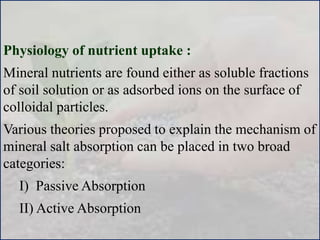 Physiology of nutrient uptake :
Mineral nutrients are found either as soluble fractions
of soil solution or as adsorbed ions on the surface of
colloidal particles.
Various theories proposed to explain the mechanism of
mineral salt absorption can be placed in two broad
categories:
I) Passive Absorption
II) Active Absorption
 