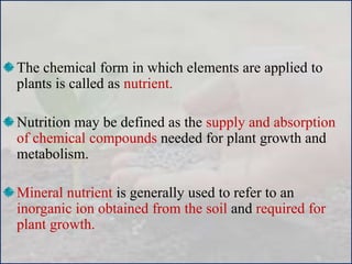 The chemical form in which elements are applied to
plants is called as nutrient.
Nutrition may be defined as the supply and absorption
of chemical compounds needed for plant growth and
metabolism.
Mineral nutrient is generally used to refer to an
inorganic ion obtained from the soil and required for
plant growth.
 
