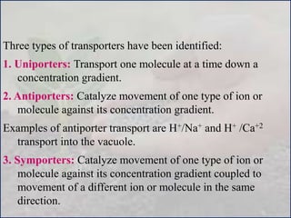 Three types of transporters have been identified:
1. Uniporters: Transport one molecule at a time down a
concentration gradient.
2. Antiporters: Catalyze movement of one type of ion or
molecule against its concentration gradient.
Examples of antiporter transport are H+/Na+ and H+ /Ca+2
transport into the vacuole.
3. Symporters: Catalyze movement of one type of ion or
molecule against its concentration gradient coupled to
movement of a different ion or molecule in the same
direction.
 