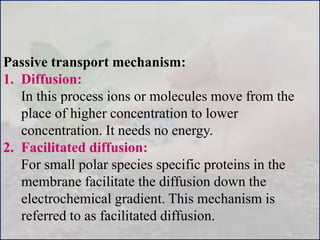 Passive transport mechanism:
1. Diffusion:
In this process ions or molecules move from the
place of higher concentration to lower
concentration. It needs no energy.
2. Facilitated diffusion:
For small polar species specific proteins in the
membrane facilitate the diffusion down the
electrochemical gradient. This mechanism is
referred to as facilitated diffusion.
 