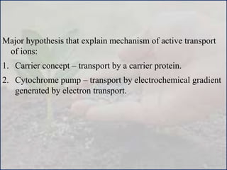 Major hypothesis that explain mechanism of active transport
of ions:
1. Carrier concept – transport by a carrier protein.
2. Cytochrome pump – transport by electrochemical gradient
generated by electron transport.
 