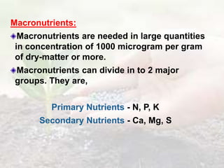 Macronutrients:
Macronutrients are needed in large quantities
in concentration of 1000 microgram per gram
of dry-matter or more.
Macronutrients can divide in to 2 major
groups. They are,
Primary Nutrients - N, P, K
Secondary Nutrients - Ca, Mg, S
 
