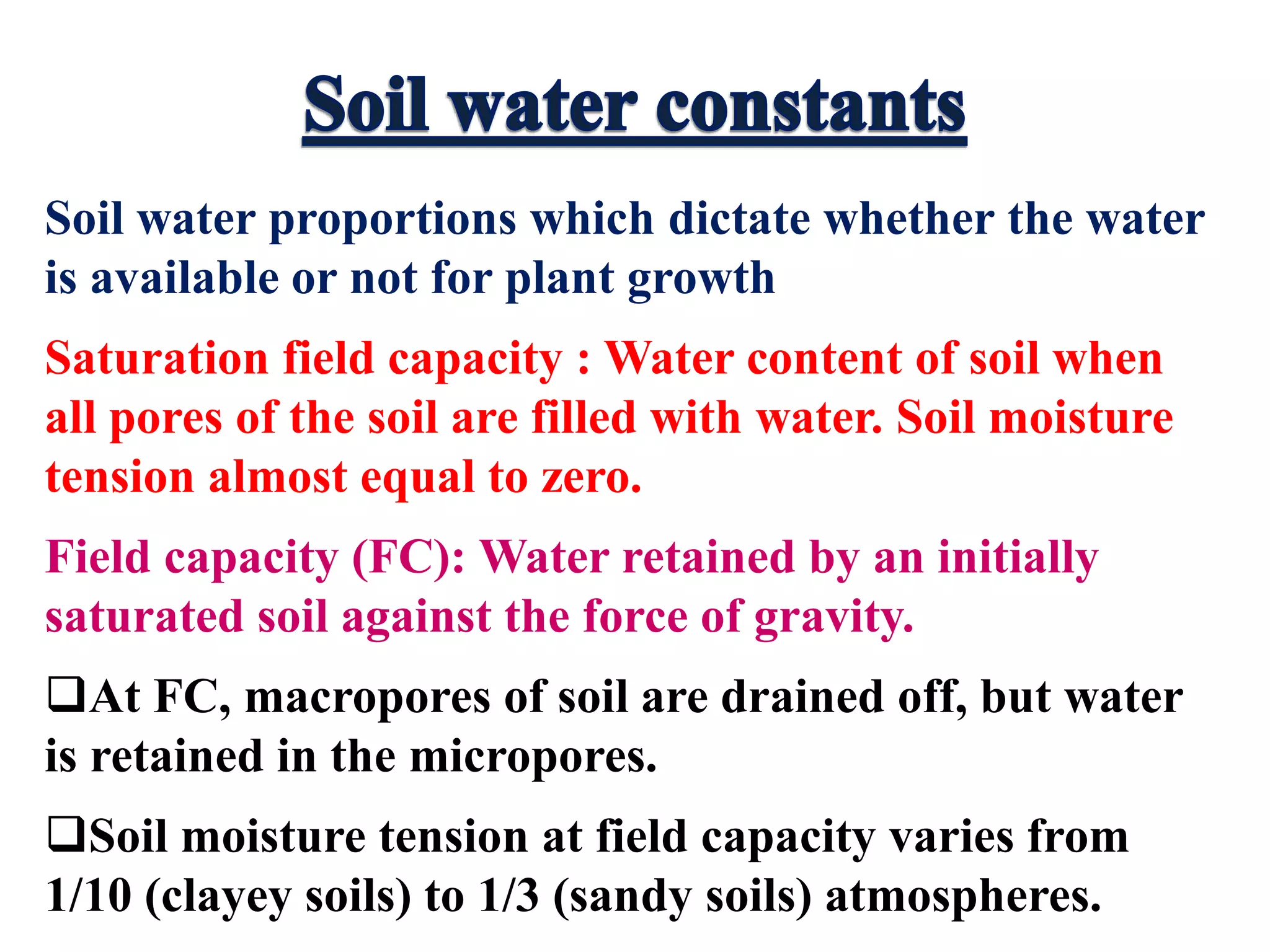 Soil water proportions which dictate whether the water
is available or not for plant growth
Saturation field capacity : Water content of soil when
all pores of the soil are filled with water. Soil moisture
tension almost equal to zero.
Field capacity (FC): Water retained by an initially
saturated soil against the force of gravity.
At FC, macropores of soil are drained off, but water
is retained in the micropores.
Soil moisture tension at field capacity varies from
1/10 (clayey soils) to 1/3 (sandy soils) atmospheres.
 