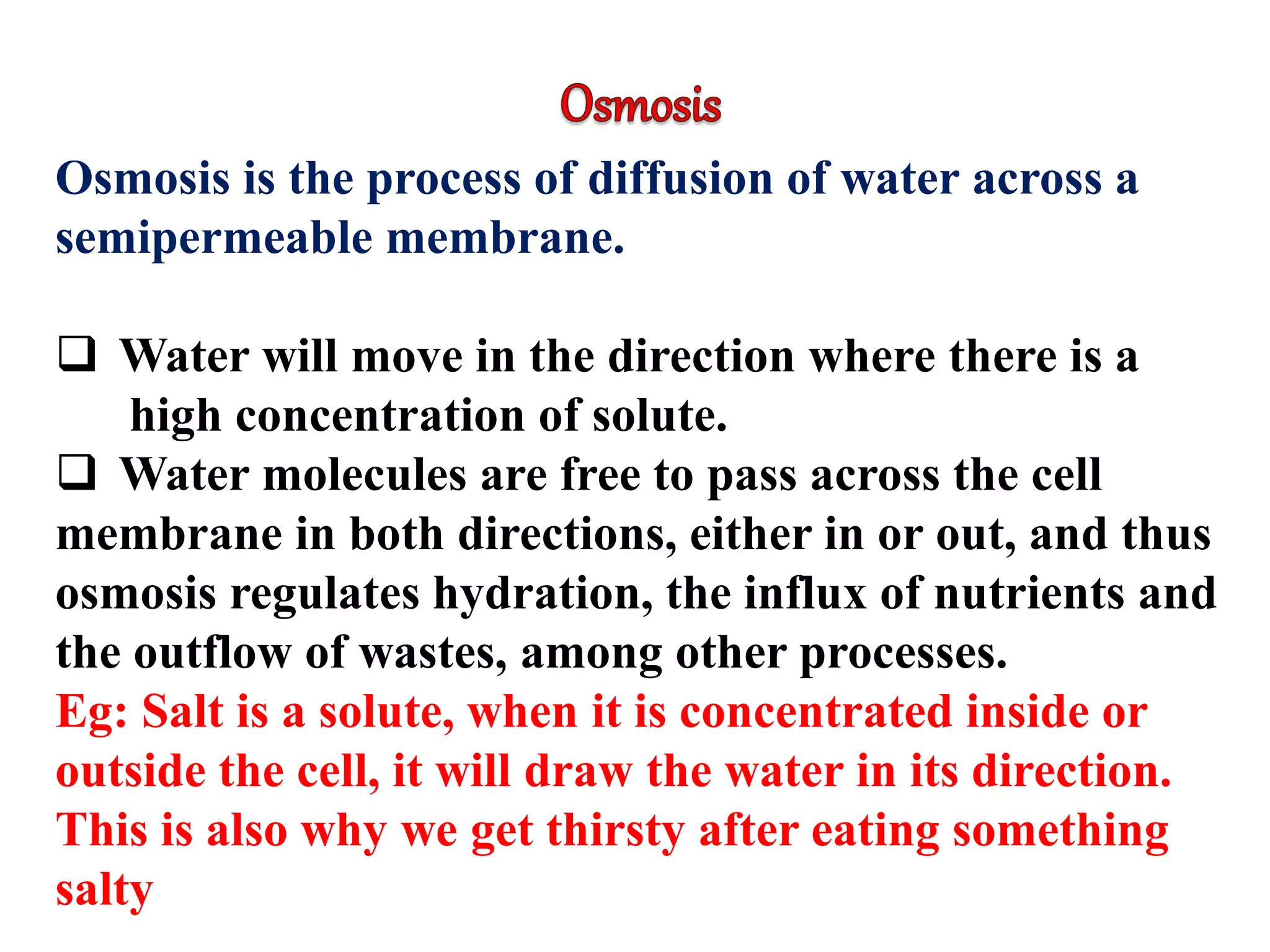 Osmosis is the process of diffusion of water across a
semipermeable membrane.
 Water will move in the direction where there is a
high concentration of solute.
 Water molecules are free to pass across the cell
membrane in both directions, either in or out, and thus
osmosis regulates hydration, the influx of nutrients and
the outflow of wastes, among other processes.
Eg: Salt is a solute, when it is concentrated inside or
outside the cell, it will draw the water in its direction.
This is also why we get thirsty after eating something
salty
 