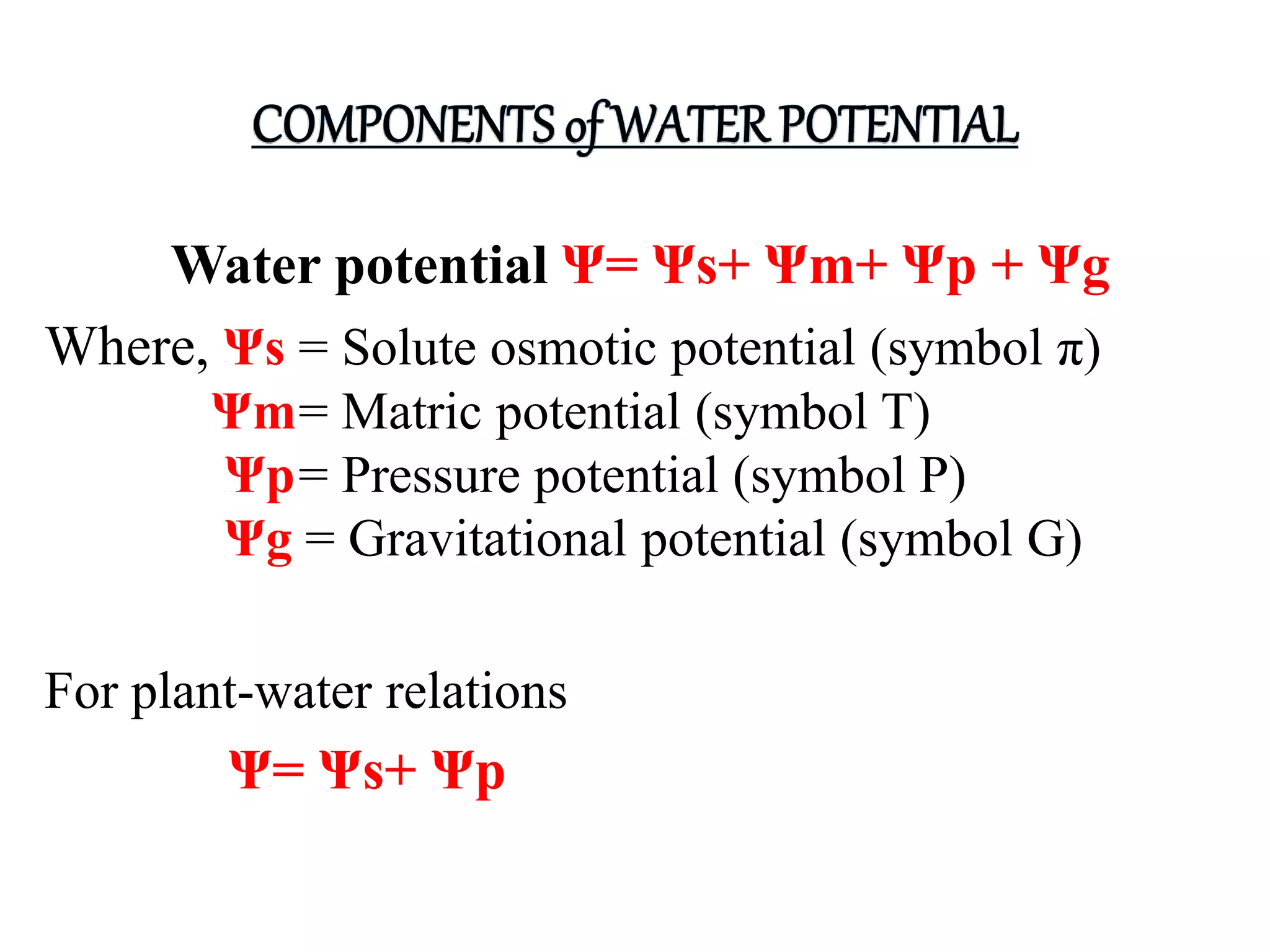 Water potential Ψ= Ψs+ Ψm+ Ψp + Ψg
Where, Ψs = Solute osmotic potential (symbol π)
Ψm= Matric potential (symbol T)
Ψp= Pressure potential (symbol P)
Ψg = Gravitational potential (symbol G)
For plant-water relations
Ψ= Ψs+ Ψp
 