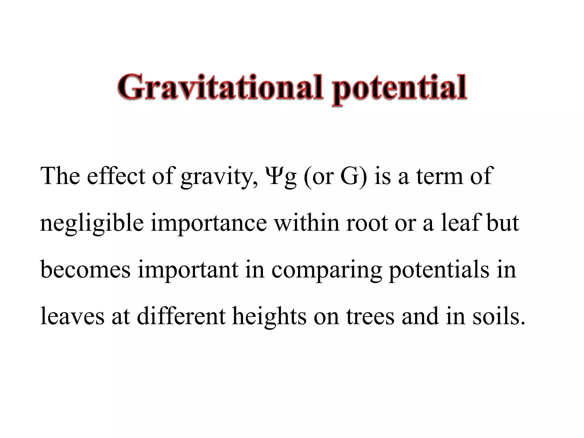 The effect of gravity, Ψg (or G) is a term of
negligible importance within root or a leaf but
becomes important in comparing potentials in
leaves at different heights on trees and in soils.
 
