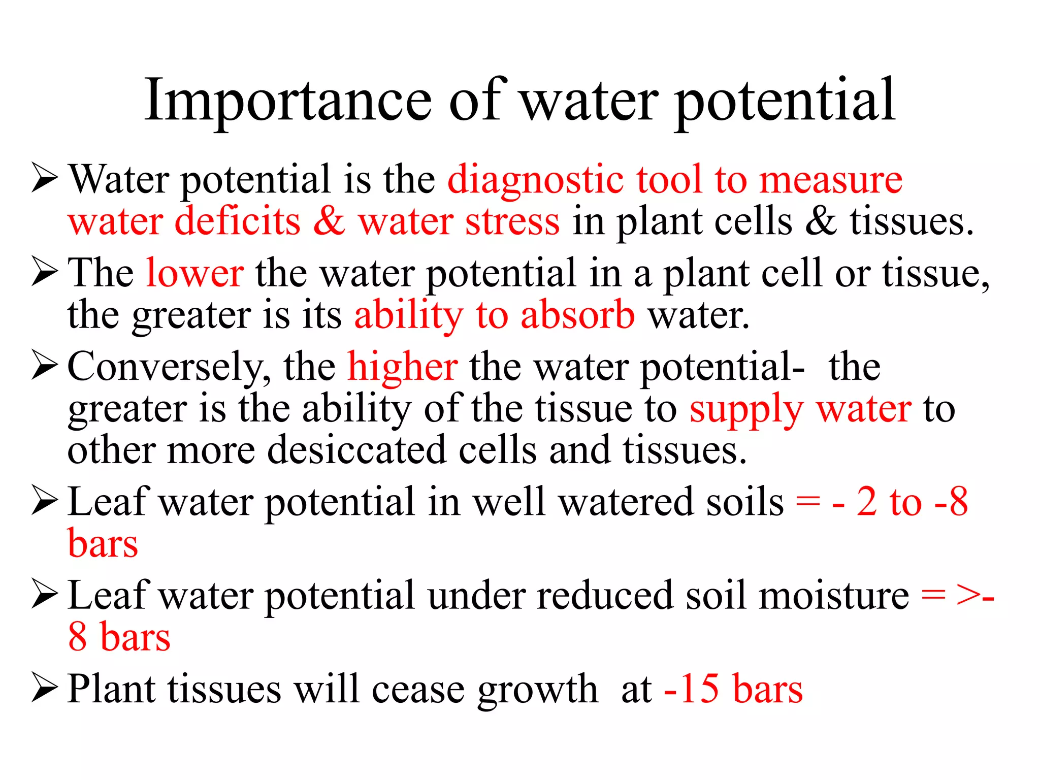 Importance of water potential
Water potential is the diagnostic tool to measure
water deficits & water stress in plant cells & tissues.
The lower the water potential in a plant cell or tissue,
the greater is its ability to absorb water.
Conversely, the higher the water potential- the
greater is the ability of the tissue to supply water to
other more desiccated cells and tissues.
Leaf water potential in well watered soils = - 2 to -8
bars
Leaf water potential under reduced soil moisture = >-
8 bars
Plant tissues will cease growth at -15 bars
 