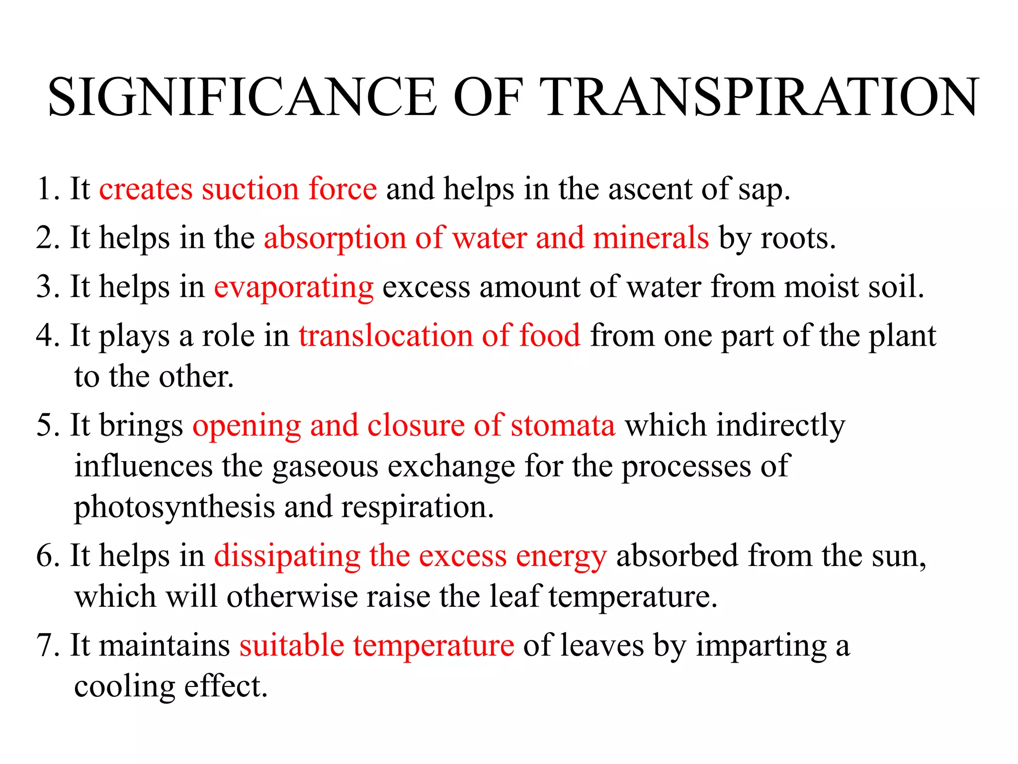 SIGNIFICANCE OF TRANSPIRATION
1. It creates suction force and helps in the ascent of sap.
2. It helps in the absorption of water and minerals by roots.
3. It helps in evaporating excess amount of water from moist soil.
4. It plays a role in translocation of food from one part of the plant
to the other.
5. It brings opening and closure of stomata which indirectly
influences the gaseous exchange for the processes of
photosynthesis and respiration.
6. It helps in dissipating the excess energy absorbed from the sun,
which will otherwise raise the leaf temperature.
7. It maintains suitable temperature of leaves by imparting a
cooling effect.
 