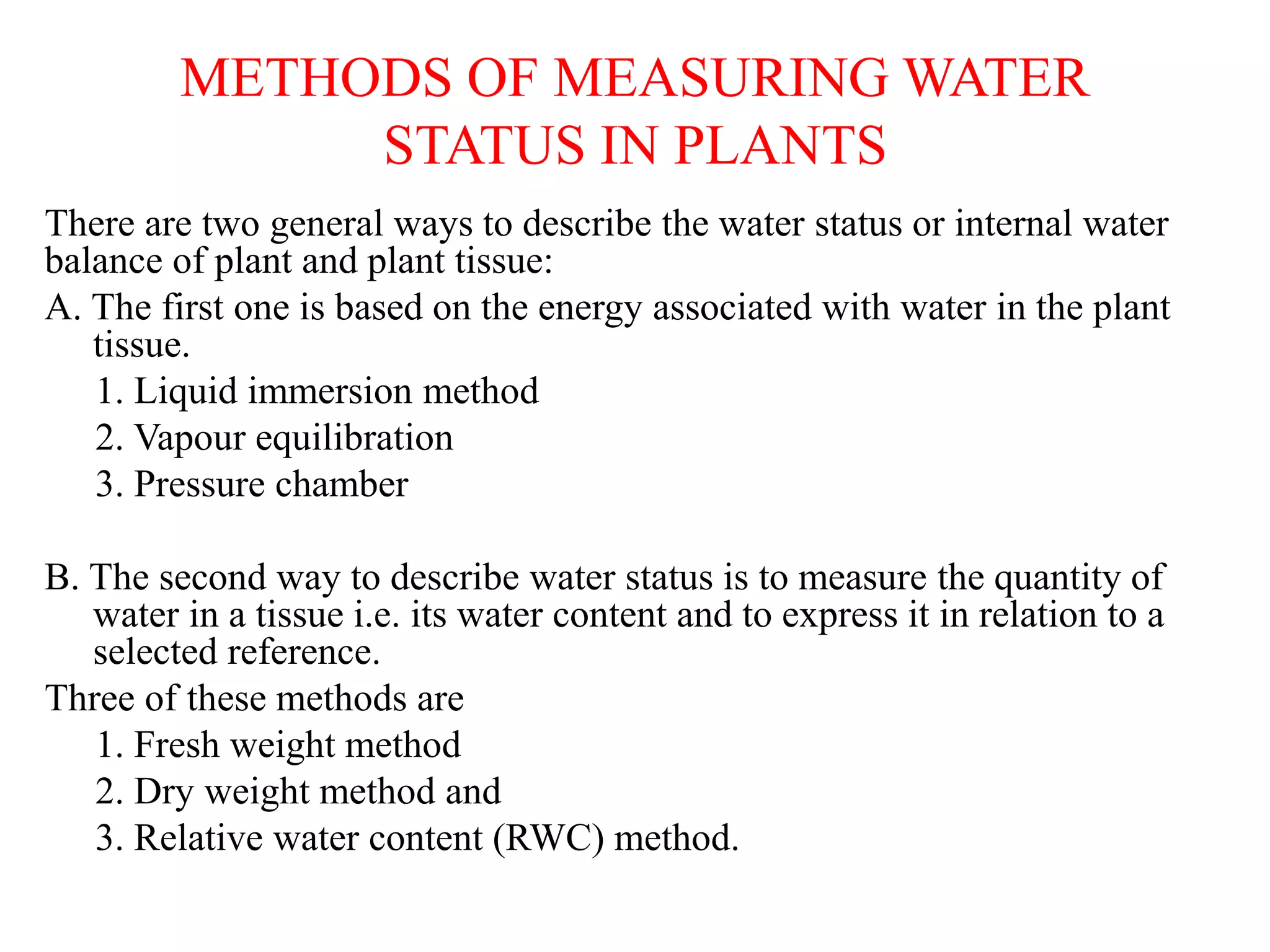 METHODS OF MEASURING WATER
STATUS IN PLANTS
There are two general ways to describe the water status or internal water
balance of plant and plant tissue:
A. The first one is based on the energy associated with water in the plant
tissue.
1. Liquid immersion method
2. Vapour equilibration
3. Pressure chamber
B. The second way to describe water status is to measure the quantity of
water in a tissue i.e. its water content and to express it in relation to a
selected reference.
Three of these methods are
1. Fresh weight method
2. Dry weight method and
3. Relative water content (RWC) method.
 