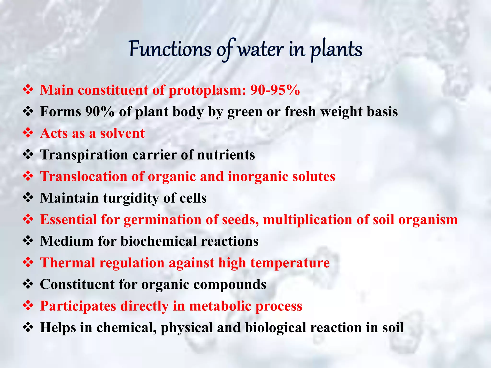  Main constituent of protoplasm: 90-95%
 Forms 90% of plant body by green or fresh weight basis
 Acts as a solvent
 Transpiration carrier of nutrients
 Translocation of organic and inorganic solutes
 Maintain turgidity of cells
 Essential for germination of seeds, multiplication of soil organism
 Medium for biochemical reactions
 Thermal regulation against high temperature
 Constituent for organic compounds
 Participates directly in metabolic process
 Helps in chemical, physical and biological reaction in soil
 