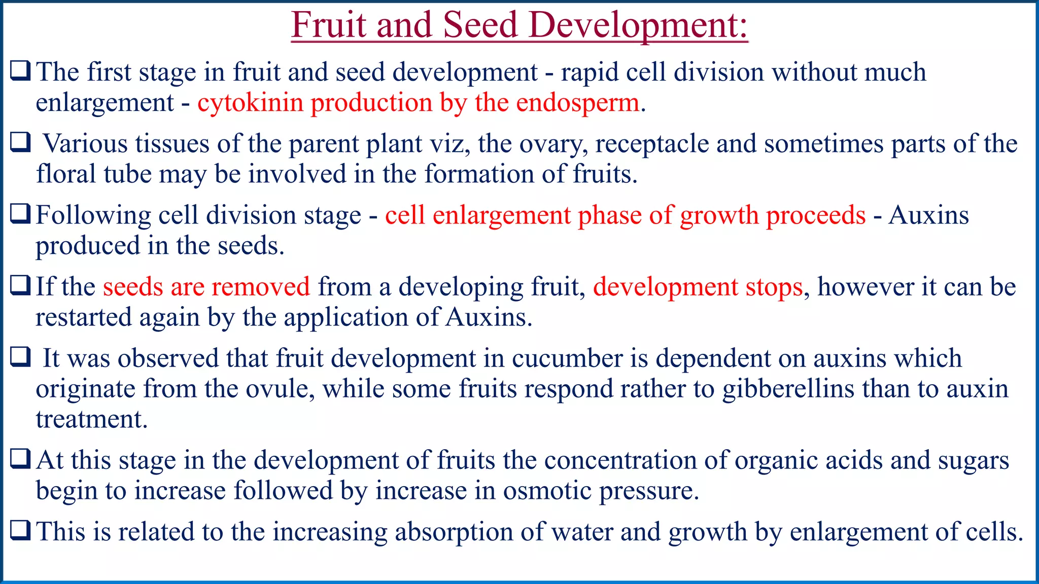 Fruit and Seed Development:
The first stage in fruit and seed development - rapid cell division without much
enlargement - cytokinin production by the endosperm.
 Various tissues of the parent plant viz, the ovary, receptacle and sometimes parts of the
floral tube may be involved in the formation of fruits.
Following cell division stage - cell enlargement phase of growth proceeds - Auxins
produced in the seeds.
If the seeds are removed from a developing fruit, development stops, however it can be
restarted again by the application of Auxins.
 It was observed that fruit development in cucumber is dependent on auxins which
originate from the ovule, while some fruits respond rather to gibberellins than to auxin
treatment.
At this stage in the development of fruits the concentration of organic acids and sugars
begin to increase followed by increase in osmotic pressure.
This is related to the increasing absorption of water and growth by enlargement of cells.
 