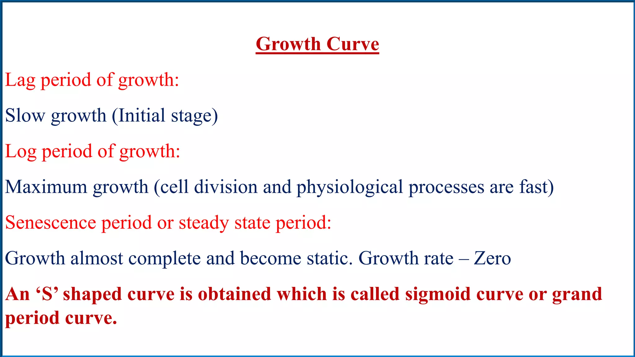 Growth Curve
Lag period of growth:
Slow growth (Initial stage)
Log period of growth:
Maximum growth (cell division and physiological processes are fast)
Senescence period or steady state period:
Growth almost complete and become static. Growth rate – Zero
An ‘S’ shaped curve is obtained which is called sigmoid curve or grand
period curve.
 