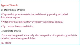 Types of Growth:
a) Determinate Organs:
Organs that grow to certain size and then stop growing are called
determinate organs.
After growth completed they eventually senescence and die.
Eg. Leaves, flowers and fruits.
Determinate growth:
If reproductive growth starts only after completion of vegetative growth it is
called as determinate growth habit.
Eg. Maize
 