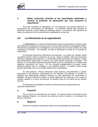 USAID/OFDA / Capacitación para instructores




e.             Utiliza evaluación centrada en las capacidades destinadas a
               resolver el problema de desempeño que hizo necesaria la
               capacitación
        No puede concebirse la capacitación, sin una evaluación que permita determinar la
incorporación de conocimientos y/o habilidades. La evaluación deberá estar presente en
diferentes momentos, y podrá valerse de diferentes medios. La evaluación más importante de
todas, es la aplicación de los conocimientos o habilidades en la vida real.


2.5       La información en la capacitación

        La información es un insumo fundamental del proceso de capacitación y también puede
encontrársele por separado, en procesos como la comunicación pública o la propaganda política.
Información y capacitación no son antagónicos, sino dos caras de una misma moneda: no puede
capacitarse sin informar. Sin embargo, no toda la información es parte de un proceso de
capacitación.

         Es frecuente proporcionar información a las personas. Los medios son variados, desde
una plática informal, hasta la publicación de una ley, desde un panfleto, hasta una transmisión
televisiva cuidadosamente producida. La información puede transmitirse con objetivos o metas
(para determinada organización o persona), las cuales pueden alcanzarse y evaluarse. Por
ejemplo, en una campaña publicitaria se puede inducir que los consumidores en un determinado
segmento, reconozcan una marca. En una campaña propagandística se pueden buscar
actitudes positivas hacia un candidato o una propuesta política. Lo anterior incluso puede
generar aprendizaje, pero en un contexto distinto al de la capacitación.

        En otras palabras: Ofrecer información puede estimular comportamientos o generar
aprendizaje en las personas, dependiendo de sus intereses. Sin embargo, el proceso no
garantiza que determinadas personas alcancen un nivel determinado de conocimiento o
habilidad. Teniendo presente lo anterior, es posible diferenciar las ocasiones en las cuales se
necesita capacitar a un grupo de personas, de aquellos casos en los cuales solo se requiere
informar.

        El desarrollo de capacidades a través de la información tiene, generalmente, las
siguientes características:

a.             Propósito
        Dar a conocer los contenidos de una materia. En algunos casos la información puede
tener propósitos dirigidos a la inducción de conductas como el consumo o la motivación de
grupos o individuos.

b.             Objetivos
        Rara vez se anticipa al destinatario cuáles son las capacidades que desarrollará.



Rev. 01-2004                                                                                MR - 10
 