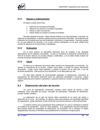 USAID/OFDA / Capacitación para instructores




8.2.3       Repaso y realimentación
        El repaso cumple varios fines:

               •   reafirmar los conceptos principales,
               •   relacionar los temas y/o conceptos expuestos
               •   ofrecer y crear conclusiones
               •   aclarar dudas y/o ampliar conceptos principales.

         No debe repetirse la lección. Debe hacerse énfasis en lo más importante, y recordar los
objetivos de capacitación, y retomar aquellos puntos que ofrecieron dificultad. Es fundamental la
reiteración de conceptos que han sido analizados, discutidos y consensuados. Recordar aquello
en «lo que estamos de acuerdo» y en lo que «hemos participado» es de gran utilidad para
reforzar la retención de conocimientos y habilidades.

8.2.4       Evaluación
         En el tema anterior se ejemplifica diferentes tipos de pruebas a ser utilizadas
dependiendo de los objetivos enunciados. Si bien se menciona la evaluación formalmente al
final de la lección, esta es un proceso integral y sistemático, y no se debe olvidar evaluar los
avances del grupo durante toda la lección.

8.2.5       Cierre
        El cierre es la reiteración del porqué están reunidos los participantes y el instructor. Es
retomar la importancia de la lección, «voltear hacia atrás» y revisar los logros intermedios
alcanzados. Luego «mirar hacia adelante» y enlazar la lección con la vida real, y con las
lecciones posteriores. Este punto es muy importante, no se debe pasar por alto.

         En esta parte además es recomendable agradecer la participación, mencionar la
presentación de información pertinente sobre las siguientes actividades o lecciones, sugerir
material adicional para ampliar lo aprendido o aspectos prácticos y tender un puente al siguiente
objetivo.


8.3        Elaboración del plan de lección
        Un curso de capacitación usualmente contiene varios planes de lección y otros
materiales como manuales de campo, manuales de participante, materiales de distribución,
ayudas visuales, etcétera.

        La elaboración de un plan de lección debe concebirse en el marco del diseño y
desarrollo de un curso. Sin embargo, en algunos casos para resolver una necesidad específica
de capacitación, puede diseñarse un plan de lección que permita abordar un tema eficazmente.

        Lo anterior implica que la capacitación tiene justificación sí y solo sí contribuye a resolver
un problema de desempeño. Dicho en otras palabras: si la capacitación resuelve problemas,
este proceso debe ser susceptible de observación, de evaluación; de lo contrario no deben
desperdiciarse recursos en formación que posiblemente no conduzca a ninguna parte.

Rev. 01-2004                                                                                MR - 102
 