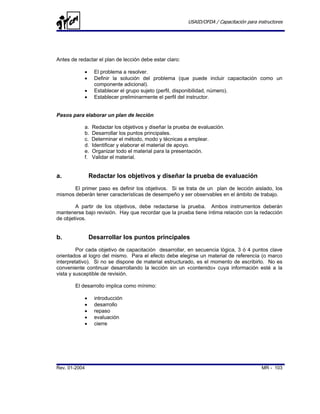 USAID/OFDA / Capacitación para instructores




Antes de redactar el plan de lección debe estar claro:

            •     El problema a resolver.
            •     Definir la solución del problema (que puede incluir capacitación como un
                  componente adicional).
            •     Establecer el grupo sujeto (perfil, disponibilidad, número).
            •     Establecer preliminarmente el perfil del instructor.


Pasos para elaborar un plan de lección

            a.   Redactar los objetivos y diseñar la prueba de evaluación.
            b.   Desarrollar los puntos principales.
            c.   Determinar el método, modo y técnicas a emplear.
            d.   Identificar y elaborar el material de apoyo.
            e.   Organizar todo el material para la presentación.
            f.   Validar el material.


a.              Redactar los objetivos y diseñar la prueba de evaluación
       El primer paso es definir los objetivos. Si se trata de un plan de lección aislado, los
mismos deberán tener características de desempeño y ser observables en el ámbito de trabajo.

        A partir de los objetivos, debe redactarse la prueba. Ambos instrumentos deberán
mantenerse bajo revisión. Hay que recordar que la prueba tiene íntima relación con la redacción
de objetivos.


b.              Desarrollar los puntos principales
         Por cada objetivo de capacitación desarrollar, en secuencia lógica, 3 ó 4 puntos clave
orientados al logro del mismo. Para el efecto debe elegirse un material de referencia (o marco
interpretativo). Si no se dispone de material estructurado, es el momento de escribirlo. No es
conveniente continuar desarrollando la lección sin un «contenido» cuya información esté a la
vista y susceptible de revisión.

        El desarrollo implica como mínimo:

            •     introducción
            •     desarrollo
            •     repaso
            •     evaluación
            •     cierre




Rev. 01-2004                                                                               MR - 103
 