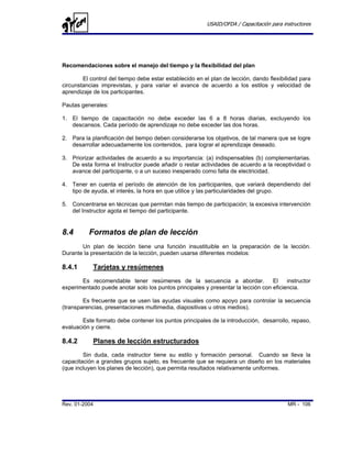 USAID/OFDA / Capacitación para instructores




Recomendaciones sobre el manejo del tiempo y la flexibilidad del plan

        El control del tiempo debe estar establecido en el plan de lección, dando flexibilidad para
circunstancias imprevistas, y para variar el avance de acuerdo a los estilos y velocidad de
aprendizaje de los participantes.

Pautas generales:

1. El tiempo de capacitación no debe exceder las 6 a 8 horas diarias, excluyendo los
   descansos. Cada período de aprendizaje no debe exceder las dos horas.

2. Para la planificación del tiempo deben considerarse los objetivos, de tal manera que se logre
   desarrollar adecuadamente los contenidos, para lograr el aprendizaje deseado.

3. Priorizar actividades de acuerdo a su importancia: (a) indispensables (b) complementarias.
   De esta forma el Instructor puede añadir o restar actividades de acuerdo a la receptividad o
   avance del participante, o a un suceso inesperado como falta de electricidad.

4. Tener en cuenta el período de atención de los participantes, que variará dependiendo del
   tipo de ayuda, el interés, la hora en que utilice y las particularidades del grupo.

5. Concentrarse en técnicas que permitan más tiempo de participación; la excesiva intervención
   del Instructor agota el tiempo del participante.


8.4       Formatos de plan de lección
       Un plan de lección tiene una función insustituible en la preparación de la lección.
Durante la presentación de la lección, pueden usarse diferentes modelos:

8.4.1       Tarjetas y resúmenes
       Es recomendable tener resúmenes de la secuencia a abordar.                 El    instructor
experimentado puede anotar solo los puntos principales y presentar la lección con eficiencia.

        Es frecuente que se usen las ayudas visuales como apoyo para controlar la secuencia
(transparencias, presentaciones multimedia, diapositivas u otros medios).

        Este formato debe contener los puntos principales de la introducción, desarrollo, repaso,
evaluación y cierre.

8.4.2       Planes de lección estructurados
        Sin duda, cada instructor tiene su estilo y formación personal. Cuando se lleva la
capacitación a grandes grupos sujeto, es frecuente que se requiera un diseño en los materiales
(que incluyen los planes de lección), que permita resultados relativamente uniformes.




Rev. 01-2004                                                                              MR - 106
 