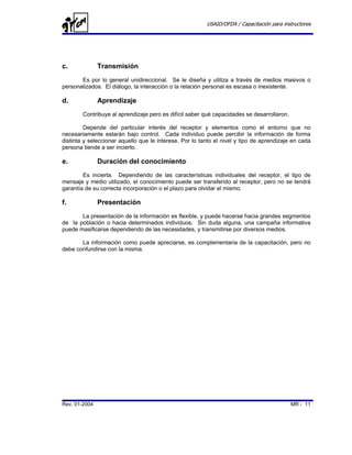 USAID/OFDA / Capacitación para instructores




c.             Transmisión
       Es por lo general unidireccional. Se le diseña y utiliza a través de medios masivos o
personalizados. El diálogo, la interacción o la relación personal es escasa o inexistente.

d.             Aprendizaje
        Contribuye al aprendizaje pero es difícil saber qué capacidades se desarrollaron.

         Depende del particular interés del receptor y elementos como el entorno que no
necesariamente estarán bajo control. Cada individuo puede percibir la información de forma
distinta y seleccionar aquello que le interese. Por lo tanto el nivel y tipo de aprendizaje en cada
persona tiende a ser incierto.

e.             Duración del conocimiento
        Es incierta. Dependiendo de las características individuales del receptor, el tipo de
mensaje y medio utilizado, el conocimiento puede ser transferido al receptor, pero no se tendrá
garantía de su correcta incorporación o el plazo para olvidar el mismo.

f.             Presentación
       La presentación de la información es flexible, y puede hacerse hacia grandes segmentos
de la población o hacia determinados individuos. Sin duda alguna, una campaña informativa
puede masificarse dependiendo de las necesidades, y transmitirse por diversos medios.

       La información como puede apreciarse, es complementaria de la capacitación, pero no
debe confundirse con la misma.




Rev. 01-2004                                                                                MR - 11
 