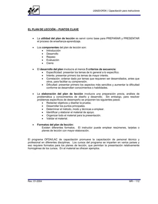 USAID/OFDA / Capacitación para instructores




EL PLAN DE LECCIÓN – PUNTOS CLAVE


   •   La utilidad del plan de lección es servir como base para PREPARAR y PRESENTAR
       el proceso de enseñanza-aprendizaje.

   •   Los componentes del plan de lección son:
           • Introducción
           • Desarrollo
           • Repaso
           • Evaluación
           • Cierre

   •   El desarrollo del plan involucra al menos 5 criterios de secuencia:
           • Especificidad: presentar los temas de lo general a lo específico.
           • Interés: presentar primero los temas de mayor interés.
           • Correlación: ordenar dado por temas que requieren ser desarrollados, antes que
              otros, para facilitar su comprensión.
           • Dificultad: presentar primero los aspectos más sencillos y aumentar la dificultad
              conforme se desarrollan conocimientos o habilidades.

   •   La elaboración del plan de lección involucra una preparación previa, análisis de
       problemática y conocimientos de diseño y desarrollo. Sin embargo, para resolver
       problemas específicos de desempeño se proponen los siguientes pasos:
           • Redactar objetivos y diseñar la prueba.
           • Desarrollar los puntos principales.
           • Determinar el método, modo y técnicas a emplear.
           • Identificar y elaborar el material de apoyo.
           • Organizar todo el material para la presentación.
           • Validar el material.

   •   Formatos del plan de lección:
          Existen diferentes formatos. El instructor puede emplear resúmenes, tarjetas o
          planes de lección con mayor elaboración.


El programa OFDA/LAC de capacitación promueve la capacitación de personal técnico y
profesional en diferentes disciplinas. Los cursos del programa se imparten en varios países y
eso requiere formatos para los planes de lección, que permitan la presentación relativamente
homogénea de los cursos. En el material se ofrecen ejemplos.




Rev. 01-2004                                                                           MR - 112
 