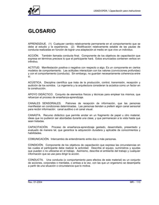 USAID/OFDA / Capacitación para instructores




GLOSARIO

APRENDIZAJE. (1) Cualquier cambio relativamente permanente en el comportamiento que se
debe al estudio y la experiencia. (2) Modificación relativamente estable de las pautas de
conducta realizadas en función de lograr una adaptación al medio en que vive un individuo.

ACCIÓN. También llamada conducta final. Componente de los objetivos de capacitación que
expresa en términos precisos lo que el participante hará. Estos enunciados contienen verbos en
infinitivo.

ACTITUD. Manifestación positiva o negativa con respecto a algo. Es un componente en ciertos
modelos de comportamiento. Las actitudes interactúan con los valores (convicciones profundas)
y con el comportamiento (conducta). Sin embargo, no guardan necesariamente coherencia entre
sí.

ACÚSTICA. Disciplina científica que trata de la producción, control, transmisión, recepción y
audición de los sonidos. La ingeniería y la arquitectura consideran la acústica como un factor en
la construcción.

APOYO DIDÁCTICO. Conjunto de elementos físicos y técnicas para emplear los mismos, que
refuerzan el proceso de enseñanza-aprendizaje.

CANALES SENSORIALES.             Patrones de recepción de información, que las personas
manifiestan en condiciones determinadas. Las personas tienden a preferir algún canal sensorial
para recibir información: canal auditivo o el canal visual.

CANASTA. Recurso didáctico que permite anotar en un fragmento de papel u otro material,
ideas que no pudieron ser abordadas durante una clase, y que permanecen a la vista hasta que
sean tratadas.

CAPACITACIÓN. Proceso de enseñanza-aprendizaje gestado, desarrollado, presentado y
evaluado de manera tal, que garantice la adquisición duradera y aplicable de conocimientos y
habilidades.

COMUNICACIÓN. Intercambio de entendimiento entre dos o más personas.

CONDICIÓN. Componente de los objetivos de capacitación que expresa las circunstancias en
las cuales el participante debe realizar la actividad. Describe el equipo, suministros y ayudas
que pueden o no utilizarse en el trabajo. Asimismo, describe el ambiente del trabajo y cualquier
información que se use para dirigir la acción.

CONDUCTA. Una conducta (o comportamiento para efectos de este material) es un conjunto
de acciones, corporales o mentales, o ambas a la vez, con las que un organismo se desempeña
a partir de una situación o circunstancia que lo motiva.




Rev. 01-2004                                                                             MR - 113
 
