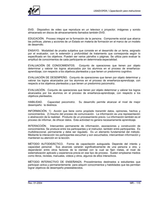 USAID/OFDA / Capacitación para instructores




DVD. Dispositivo de video que reproduce en un televisor o proyector, imágenes y sonido
almacenado en discos de almacenamiento llamados también DVD.

EDUCACIÓN. Proceso integral en la formación de la persona. Componente social que abarca
las políticas, planes y acciones de un Estado en materia de formación en el marco de un modelo
de desarrollo.

ENSAYO. Modalidad de prueba subjetiva que consiste en el desarrollo de un tema, asignado
por el evaluador, con la extensión y profundidad de tratamiento que corresponda según lo
especificado en los objetivos. Pueden ser varios párrafos o páginas. Se utiliza para evaluar la
amplitud de conocimientos de cada participante en determinada especialidad.

EVALUACIÓN DE CONOCIMIENTOS. Conjunto de operaciones que tienen por objeto
determinar y valorar los logros alcanzados por los alumnos en el proceso de enseñanza-
aprendizaje, con respecto a los objetivos planteados y que tienen un predominio cognitivo.

EVALUACIÓN DE DESEMPEÑO. Conjunto de operaciones que tienen por objeto determinar y
valorar los logros alcanzados por los alumnos en el proceso de enseñanza-aprendizaje, con
respecto a los objetivos planteados y que tienen un predominio psicomotriz.

EVALUACIÓN. Conjunto de operaciones que tienen por objeto determinar y valorar los logros
alcanzados por los alumnos en el proceso de enseñanza-aprendizaje, con respecto a los
objetivos planteados.

HABILIDAD.     Capacidad psicomotriz.       Su desarrollo permite alcanzar el nivel de mejor
desempeño: la destreza.

INFORMACIÓN. 1) Acción que tiene como propósito transmitir datos, opiniones, hechos y
conocimientos. 2) Insumo del proceso de comunicación. La información es una representación
o abstracción de la realidad. Producto de un procesamiento previo. La información también es el
proceso de informar, de ofrecer datos. Esta actividad no genera necesariamente aprendizaje.

INTERACCIÓN. Intercambio permanente de información, asociaciones y construcción de
conocimientos. Se produce entre los participantes y el instructor, también entre participantes. Es
multidireccional, permanente y debe ser regulado. Es un elemento fundamental del método.
Mediante la interacción los participantes escuchan y son escuchados, intercambian información y
mantienen su atención en la lección.

MÉTODO AUTODIDÁCTICO. Forma de capacitación autoguiada. Depende del interés y
capacidad personal. Sus alcances variarán significativamente de una persona a otra, y
dependerán entre otros factores de la claridad con la cual se fijen metas, el nivel de
sistematización aplicado y experiencia previa en ese tipo de proceso. Suelen emplearse medios
como libros, revistas, manuales, videos y otros, algunos de ellos interactivos.

MÉTODO INTERACTIVO DE ENSEÑANZA. Procedimientos destinados a estudiantes que
participan activa y permanentemente para adquirir conocimientos y habilidades que les permitan
lograr objetivos de desempeño preestablecidos.




Rev. 01-2004                                                                              MR - 115
 
