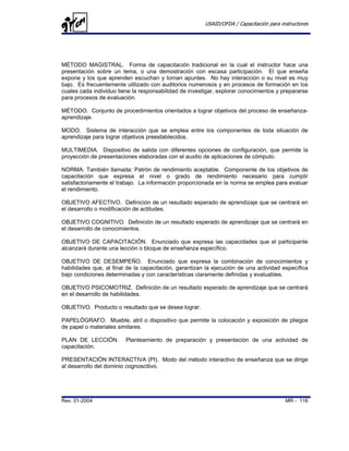 USAID/OFDA / Capacitación para instructores




MÉTODO MAGISTRAL. Forma de capacitación tradicional en la cual el instructor hace una
presentación sobre un tema, o una demostración con escasa participación. El que enseña
expone y los que aprenden escuchan y toman apuntes. No hay interacción o su nivel es muy
bajo. Es frecuentemente utilizado con auditorios numerosos y en procesos de formación en los
cuales cada individuo tiene la responsabilidad de investigar, explorar conocimientos y prepararse
para procesos de evaluación.

MÉTODO. Conjunto de procedimientos orientados a lograr objetivos del proceso de enseñanza-
aprendizaje.

MODO. Sistema de interacción que se emplea entre los componentes de toda situación de
aprendizaje para lograr objetivos preestablecidos.

MULTIMEDIA. Dispositivo de salida con diferentes opciones de configuración, que permite la
proyección de presentaciones elaboradas con el auxilio de aplicaciones de cómputo.

NORMA. También llamada: Patrón de rendimiento aceptable. Componente de los objetivos de
capacitación que expresa el nivel o grado de rendimiento necesario para cumplir
satisfactoriamente el trabajo. La información proporcionada en la norma se emplea para evaluar
el rendimiento.

OBJETIVO AFECTIVO. Definición de un resultado esperado de aprendizaje que se centrará en
el desarrollo o modificación de actitudes.

OBJETIVO COGNITIVO. Definición de un resultado esperado de aprendizaje que se centrará en
el desarrollo de conocimientos.

OBJETIVO DE CAPACITACIÓN. Enunciado que expresa las capacidades que el participante
alcanzará durante una lección o bloque de enseñanza específico.

OBJETIVO DE DESEMPEÑO. Enunciado que expresa la combinación de conocimientos y
habilidades que, al final de la capacitación, garantizan la ejecución de una actividad específica
bajo condiciones determinadas y con características claramente definidas y evaluables.

OBJETIVO PSICOMOTRIZ. Definición de un resultado esperado de aprendizaje que se centrará
en el desarrollo de habilidades.

OBJETIVO. Producto o resultado que se desea lograr.

PAPELÓGRAFO. Mueble, atril o dispositivo que permite la colocación y exposición de pliegos
de papel o materiales similares.

PLAN DE LECCIÓN.         Planteamiento de preparación y presentación de una actividad de
capacitación.

PRESENTACIÓN INTERACTIVA (PI). Modo del método interactivo de enseñanza que se dirige
al desarrollo del dominio cognoscitivo.




Rev. 01-2004                                                                             MR - 116
 