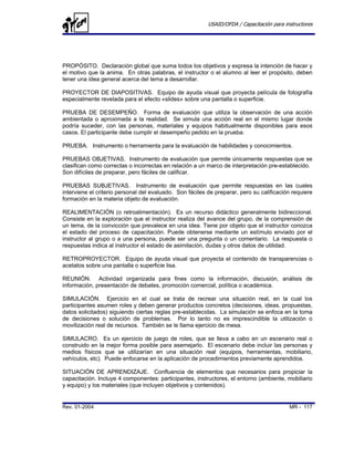 USAID/OFDA / Capacitación para instructores




PROPÓSITO. Declaración global que suma todos los objetivos y expresa la intención de hacer y
el motivo que la anima. En otras palabras, el instructor o el alumno al leer el propósito, deben
tener una idea general acerca del tema a desarrollar.

PROYECTOR DE DIAPOSITIVAS. Equipo de ayuda visual que proyecta película de fotografía
especialmente revelada para el efecto «slides» sobre una pantalla o superficie.

PRUEBA DE DESEMPEÑO. Forma de evaluación que utiliza la observación de una acción
ambientada o aproximada a la realidad. Se simula una acción real en el mismo lugar donde
podría suceder, con las personas, materiales y equipos habitualmente disponibles para esos
casos. El participante debe cumplir el desempeño pedido en la prueba.

PRUEBA. Instrumento o herramienta para la evaluación de habilidades y conocimientos.

PRUEBAS OBJETIVAS. Instrumento de evaluación que permite únicamente respuestas que se
clasifican como correctas o incorrectas en relación a un marco de interpretación pre-establecido.
Son difíciles de preparar, pero fáciles de calificar.

PRUEBAS SUBJETIVAS. Instrumento de evaluación que permite respuestas en las cuales
interviene el criterio personal del evaluado. Son fáciles de preparar, pero su calificación requiere
formación en la materia objeto de evaluación.

REALIMENTACIÓN (o retroalimentación). Es un recurso didáctico generalmente bidireccional.
Consiste en la exploración que el instructor realiza del avance del grupo, de la comprensión de
un tema, de la convicción que prevalece en una idea. Tiene por objeto que el instructor conozca
el estado del proceso de capacitación. Puede obtenerse mediante un estímulo enviado por el
instructor al grupo o a una persona, puede ser una pregunta o un comentario. La respuesta o
respuestas indica al instructor el estado de asimilación, dudas y otros datos de utilidad.

RETROPROYECTOR. Equipo de ayuda visual que proyecta el contenido de transparencias o
acetatos sobre una pantalla o superficie lisa.

REUNIÓN. Actividad organizada para fines como la información, discusión, análisis de
información, presentación de debates, promoción comercial, política o académica.

SIMULACIÓN. Ejercicio en el cual se trata de recrear una situación real, en la cual los
participantes asumen roles y deben generar productos concretos (decisiones, ideas, propuestas,
datos solicitados) siguiendo ciertas reglas pre-establecidas. La simulación se enfoca en la toma
de decisiones o solución de problemas. Por lo tanto no es imprescindible la utilización o
movilización real de recursos. También se le llama ejercicio de mesa.

SIMULACRO. Es un ejercicio de juego de roles, que se lleva a cabo en un escenario real o
construido en la mejor forma posible para asemejarlo. El escenario debe incluir las personas y
medios físicos que se utilizarían en una situación real (equipos, herramientas, mobiliario,
vehículos, etc). Puede enfocarse en la aplicación de procedimientos previamente aprendidos.

SITUACIÓN DE APRENDIZAJE. Confluencia de elementos que necesarios para propiciar la
capacitación. Incluye 4 componentes: participantes, instructores, el entorno (ambiente, mobiliario
y equipo) y los materiales (que incluyen objetivos y contenidos).


Rev. 01-2004                                                                               MR - 117
 