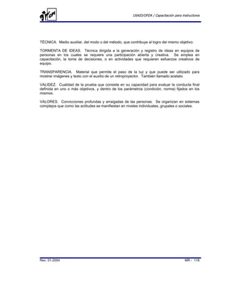 USAID/OFDA / Capacitación para instructores




TÉCNICA. Medio auxiliar, del modo o del método, que contribuye al logro del mismo objetivo.

TORMENTA DE IDEAS. Técnica dirigida a la generación y registro de ideas en equipos de
personas en los cuales se requiere una participación abierta y creativa. Se emplea en
capacitación, la toma de decisiones, o en actividades que requieren esfuerzos creativos de
equipo.

TRANSPARENCIA. Material que permite el paso de la luz y que puede ser utilizado para
mostrar imágenes y texto con el auxilio de un retroproyector. También llamado acetato.

VALIDEZ. Cualidad de la prueba que consiste en su capacidad para evaluar la conducta final
definida en uno o más objetivos, y dentro de los parámetros (condición, norma) fijados en los
mismos.

VALORES. Convicciones profundas y arraigadas de las personas. Se organizan en sistemas
complejos que como las actitudes se manifiestan en niveles individuales, grupales o sociales.




Rev. 01-2004                                                                           MR - 118
 