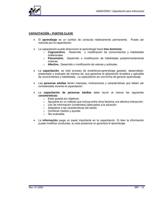 USAID/OFDA / Capacitación para instructores




CAPACITACIÓN – PUNTOS CLAVE

   •   El aprendizaje es un cambio de conducta relativamente permanente.            Puede ser
       inducido por la capacitación.

   •   La capacitación puede direccionar el aprendizaje hacia tres dominios:
           o Cognoscitivo. Desarrollo o modificación de conocimientos y habilidades
              intelectuales.
           o Psicomotriz. Desarrollo o modificación de habilidades predominantemente
              motoras.
           o Afectivo. Desarrollo o modificación de valores y actitudes.

   •   La capacitación, es todo proceso de enseñanza-aprendizaje gestado, desarrollado,
       presentado y evaluado de manera tal, que garantice la adquisición duradera y aplicable
       de conocimientos y habilidades. La capacitación es una forma de generar aprendizaje.

   •   Las personas adultas tienen intereses, motivaciones y características que deben ser
       consideradas durante la capacitación.

   •   La capacitación de personas adultas debe reunir al menos las siguientes
       características:
           o Estar guiada por objetivos.
           o Apoyarse en un método que incluya entre otros factores una efectiva interacción.
           o Uso de información (contenidos) adecuados a la situación.
           o Adaptarse a las características del adulto.
           o Combinar medios y ayudas.
           o Ser evaluable.

   •   La información juega un papel importante en la capacitación. Si bien la información
       puede modificar conductas, su sola presencia no garantiza el aprendizaje.




Rev. 01-2004                                                                           MR - 12
 
