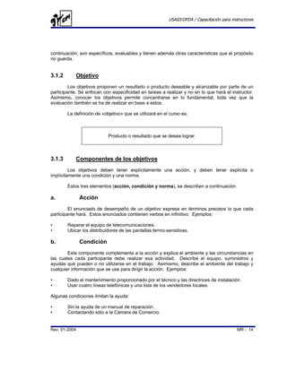 USAID/OFDA / Capacitación para instructores




continuación, son específicos, evaluables y tienen además otras características que el propósito
no guarda.


3.1.2       Objetivo
         Los objetivos proponen un resultado o producto deseable y alcanzable por parte de un
participante. Se enfocan con especificidad en tareas a realizar y no en lo que hará el instructor.
Asimismo, conocer los objetivos permite concentrarse en lo fundamental, toda vez que la
evaluación también se ha de realizar en base a estos.

        La definición de «objetivo» que se utilizará en el curso es:



                            Producto o resultado que se desea lograr.



3.1.3       Componentes de los objetivos
         Los objetivos deben tener explícitamente una acción, y deben tener explícita o
implícitamente una condición y una norma.

        Estos tres elementos (acción, condición y norma), se describen a continuación.

a.             Acción
         El enunciado de desempeño de un objetivo expresa en términos precisos lo que cada
participante hará. Estos enunciados contienen verbos en infinitivo. Ejemplos:

•       Reparar el equipo de telecomunicaciones.
•       Ubicar los distribuidores de las pantallas termo-sensitivas.

b.             Condición
        Este componente complementa a la acción y explica el ambiente y las circunstancias en
las cuales cada participante debe realizar esa actividad. Describe el equipo, suministros y
ayudas que pueden o no utilizarse en el trabajo. Asimismo, describe el ambiente del trabajo y
cualquier información que se use para dirigir la acción. Ejemplos:

•       Dado el mantenimiento proporcionado por el técnico y las directrices de instalación.
•       Usar cuatro líneas telefónicas y una lista de los vendedores locales.

Algunas condiciones limitan la ayuda:

•       Sin la ayuda de un manual de reparación.
•       Contactando sólo a la Cámara de Comercio.


Rev. 01-2004                                                                                MR - 14
 