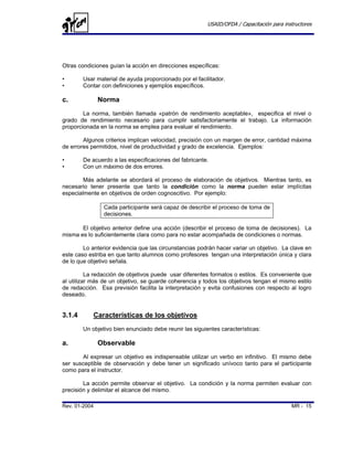 USAID/OFDA / Capacitación para instructores




Otras condiciones guían la acción en direcciones específicas:

•       Usar material de ayuda proporcionado por el facilitador.
•       Contar con definiciones y ejemplos específicos.

c.             Norma
        La norma, también llamada «patrón de rendimiento aceptable», especifica el nivel o
grado de rendimiento necesario para cumplir satisfactoriamente el trabajo. La información
proporcionada en la norma se emplea para evaluar el rendimiento.

        Algunos criterios implican velocidad, precisión con un margen de error, cantidad máxima
de errores permitidos, nivel de productividad y grado de excelencia. Ejemplos:

•       De acuerdo a las especificaciones del fabricante.
•       Con un máximo de dos errores.

        Más adelante se abordará el proceso de elaboración de objetivos. Mientras tanto, es
necesario tener presente que tanto la condición como la norma pueden estar implícitas
especialmente en objetivos de orden cognoscitivo. Por ejemplo:

                Cada participante será capaz de describir el proceso de toma de
                decisiones.

       El objetivo anterior define una acción (describir el proceso de toma de decisiones). La
misma es lo suficientemente clara como para no estar acompañada de condiciones o normas.

        Lo anterior evidencia que las circunstancias podrán hacer variar un objetivo. La clave en
este caso estriba en que tanto alumnos como profesores tengan una interpretación única y clara
de lo que objetivo señala.

          La redacción de objetivos puede usar diferentes formatos o estilos. Es conveniente que
al utilizar más de un objetivo, se guarde coherencia y todos los objetivos tengan el mismo estilo
de redacción. Esa previsión facilita la interpretación y evita confusiones con respecto al logro
deseado.


3.1.4       Características de los objetivos
        Un objetivo bien enunciado debe reunir las siguientes características:

a.             Observable
       Al expresar un objetivo es indispensable utilizar un verbo en infinitivo. El mismo debe
ser susceptible de observación y debe tener un significado unívoco tanto para el participante
como para el instructor.

        La acción permite observar el objetivo. La condición y la norma permiten evaluar con
precisión y delimitar el alcance del mismo.

Rev. 01-2004                                                                               MR - 15
 