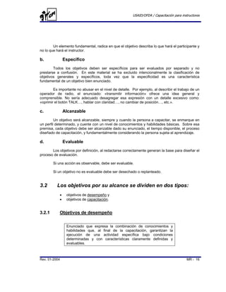 USAID/OFDA / Capacitación para instructores




        Un elemento fundamental, radica en que el objetivo describa lo que hará el participante y
no lo que hará el instructor.

b.              Específico
        Todos los objetivos deben ser específicos para ser evaluados por separado y no
prestarse a confusión. En este material se ha excluido intencionalmente la clasificación de
objetivos generales y específicos, toda vez que la especificidad es una característica
fundamental de un objetivo bien enunciado.

        Es importante no abusar en el nivel de detalle. Por ejemplo, al describir el trabajo de un
operador de radio, el enunciado: «transmitir información» ofrece una idea general y
comprensible. No sería adecuado desagregar esa expresión con un detalle excesivo como:
«oprimir el botón TALK…, hablar con claridad…, no cambiar de posición…, etc.».

c.              Alcanzable
         Un objetivo será alcanzable, siempre y cuando la persona a capacitar, se enmarque en
un perfil determinado, y cuente con un nivel de conocimientos y habilidades básicas. Sobre esa
premisa, cada objetivo debe ser alcanzable dado su enunciado, el tiempo disponible, el proceso
diseñado de capacitación, y fundamentalmente considerando la persona sujeta al aprendizaje.

d.              Evaluable
       Los objetivos por definición, al redactarse correctamente generan la base para diseñar el
proceso de evaluación.

        Si una acción es observable, debe ser evaluable.

        Si un objetivo no es evaluable debe ser desechado o replanteado.


3.2       Los objetivos por su alcance se dividen en dos tipos:
            •    objetivos de desempeño y
            •    objetivos de capacitación.


3.2.1       Objetivos de desempeño


                 Enunciado que expresa la combinación de conocimientos y
                 habilidades que, al final de la capacitación, garantizan la
                 ejecución de una actividad específica bajo condiciones
                 determinadas y con características claramente definidas y
                 evaluables.



Rev. 01-2004                                                                               MR - 16
 