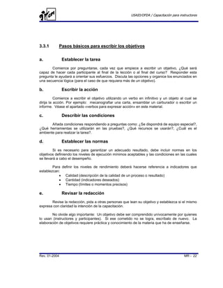 USAID/OFDA / Capacitación para instructores




3.3.1       Pasos básicos para escribir los objetivos


a.             Establecer la tarea
       Comience por preguntarse, cada vez que empiece a escribir un objetivo, ¿Qué será
capaz de hacer cada participante al final de la lección o al final del curso? Responder esta
pregunta le ayudará a orientar sus esfuerzos. Discuta las opciones y organice los enunciados en
una secuencia lógica (para el caso de que requiera más de un objetivo).

b.             Escribir la acción
          Comience a escribir el objetivo utilizando un verbo en infinitivo y un objeto al cual se
dirija la acción. Por ejemplo: mecanografiar una carta, ensamblar un carburador o escribir un
informe. Véase el apartado «verbos para expresar acción» en este material.

c.             Describir las condiciones
       Añada condiciones respondiendo a preguntas como: ¿Se dispondrá de equipo especial?,
¿Qué herramientas se utilizarán en las pruebas?, ¿Qué recursos se usarán?, ¿Cuál es el
ambiente para realizar la tarea?.

d.             Establecer las normas
         Si es necesario para garantizar un adecuado resultado, debe incluir normas en los
objetivos definiendo los niveles de ejecución mínimos aceptables y las condiciones en las cuales
se llevará a cabo el desempeño.

        Para definir los niveles de rendimiento deberá hacerse referencia a indicadores que
establezcan:
           • Calidad (descripción de la calidad de un proceso o resultado)
           • Cantidad (indicadores deseados)
           • Tiempo (límites o momentos precisos)

e.             Revisar la redacción
       Revise la redacción, pida a otras personas que lean su objetivo y establezca si el mismo
expresa con claridad la intención de la capacitación.

        No olvide algo importante: Un objetivo debe ser comprendido unívocamente por quienes
lo usan (instructores y participantes). Si ese cometido no se logra, escríbalo de nuevo. La
elaboración de objetivos requiere práctica y conocimiento de la materia que ha de enseñarse.




Rev. 01-2004                                                                               MR - 22
 