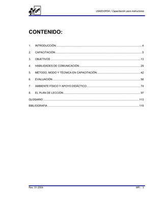 USAID/OFDA / Capacitación para instructores




CONTENIDO:

1.     INTRODUCCIÓN..................................................................................................................... 4

2.     CAPACITACIÓN...................................................................................................................... 5

3.     OBJETIVOS .......................................................................................................................... 13

4.     HABILIDADES DE COMUNICACIÓN ................................................................................... 29

5.     MÉTODO, MODO Y TÉCNICA EN CAPACITACIÓN ........................................................... 42

6.     EVALUACIÓN ....................................................................................................................... 58

7.     AMBIENTE FÍSICO Y APOYO DIDÁCTICO......................................................................... 74

8.     EL PLAN DE LECCIÓN......................................................................................................... 97

GLOSARIO .................................................................................................................................. 113

BIBLIOGRAFIA ............................................................................................................................ 119




Rev. 01-2004                                                                                                                         MR - 3
 