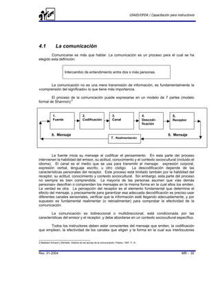 USAID/OFDA / Capacitación para instructores




4.1               La comunicación
        Comunicarse es más que hablar. La comunicación es un proceso para el cual se ha
elegido esta definición:


                         Intercambio de entendimiento entre dos o más personas.


      La comunicación no es una mera transmisión de información, es fundamentalmente la
«comprensión del significado» lo que tiene más importancia.

        El proceso de la comunicación puede expresarse en un modelo de 7 partes (modelo
formal de Shannon):2


             1.                           2.                           3.                        4.                5.
            por
             Fuente                       Codificación                 Canal                     Descodi-          Receptor
                                                                                                 ficación


            6. Mensaje                                                                                          6. Mensaje
                                                                     7. Realimentación




         La fuente inicia su mensaje al codificar el pensamiento. En esta parte del proceso
intervienen la habilidad del emisor, su actitud, conocimiento y el contexto sociocultural (incluido el
idioma). El canal es el medio que se usa para transmitir el mensaje: expresión corporal,
expresión verbal, lenguaje escrito, u otro código.          La descodificación depende de las
características personales del receptor. Este proceso está limitado también por la habilidad del
receptor, su actitud, conocimiento y contexto sociocultural. Sin embargo, esta parte del proceso
no siempre es bien comprendida. La mayoría de las personas asumen que «las demás
personas» descifran o comprenden los mensajes en la misma forma en la cual ellos los emiten.
La verdad es otra. La percepción del receptor es el elemento fundamental que determina el
efecto del mensaje, y precisamente para garantizar esa adecuada decodificación es preciso usar
diferentes canales sensoriales, verificar que la información esté llegando adecuadamente, y por
supuesto es fundamental realimentar (o retroalimentar) para comprobar la efectividad de la
comunicación.

        La comunicación es bidireccional o multidireccional, está condicionada por las
características del emisor y el receptor, y debe abordarse en un contexto sociocultural específico.

      Todos los instructores deben estar conscientes del mensaje que emiten, la codificación
que emplean, la efectividad de los canales que eligen y la forma en la cual sus interlocutores


2 Mattelart Armand y Michelle. Historia de las teorías de la comunicación, Piados, 1997. P. 41



Rev. 01-2004                                                                                                             MR - 30
 