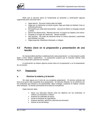 USAID/OFDA / Capacitación para instructores




       Dado que la escucha activa es fundamental se presentan a continuación algunas
sugerencias para «escuchar bien»:

               •    Haga silencio. Escuchar implica dejar de hablar.
               •    Haga que su interlocutor se sienta a gusto. Deje que hable con libertad. Cree un
                    ambiente permisivo.
               •    Demuestre que usted está escuchando. Use para el efecto su lenguaje corporal
                    y verbal.
               •    Elimine las distracciones. Mientras escuche, no juegue con objetos o las manos.
               •    Póngase en el lugar del interlocutor. Genere empatía.
               •    Sea paciente. No todas las personas tienen la misma velocidad y asertividad
                    para plantear una idea.
               •    Haga preguntas. Muéstrese interesado, e indague.



4.2       Puntos clave en la preparación y presentación de una
          lección

        Es imprescindible planificar cuidadosamente cada presentación. La improvisación puede
llegar a tener efectos catastróficos. La preparación propicia que el instructor disfrute cada
momento y desarrolle a plenitud sus recursos.

        A continuación se ofrecen algunos puntos clave en la preparación y en la presentación
de una lección.


4.2.1      Preparación


a.                 Dominar la materia y la lección
        Sin duda alguna es el inicio de una excelente presentación. El dominio profundo del
tema es el punto más importante de la preparación. El instructor eficiente, no se conforma con
los contenidos que ofrecerá a los participantes, debe investigar, cuestionar la materia, conocer
otros enfoques. El estudio permanente es la base de la excelencia.

        Cada instructor debe:

                    •   Hacer una adecuada relación entre los objetivos con los contenidos, el
                        método y la evaluación a realizar.
                    •   Preparar los materiales de apoyo.
                    •   Prever el ambiente de capacitación.
                    •   Preparar ejemplos, ejercicios y técnicas de animación.
                    •   Estimar el uso del tiempo.



Rev. 01-2004                                                                                 MR - 32
 
