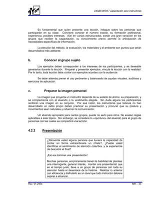 USAID/OFDA / Capacitación para instructores




         Es fundamental que quien presente una lección, indague sobre las personas que
participarán en su clase. Conviene conocer el número exacto, su formación profesional,
experiencia, posibles intereses. Aún en cursos estructurados, existe una gran variación en los
grupos que reciben la capacitación, su conocimiento previo permite la anticipación de
necesidades específicas de información.

        La elección del método, la evaluación, los materiales y el ambiente son puntos que serán
desarrollados más adelante.


b.             Conocer al grupo sujeto
         Los ejemplos deben corresponder a los intereses de los participantes, y es deseable
generarlos durante la lección. Preparar y presentar ejemplos, vincula la lección con la realidad.
Por lo tanto, toda lección debe contar con ejemplos acordes con la audiencia.

         Se debe además prever el uso pertinente y balanceado de ayudas visuales, auditivas y
ejercicios de aplicación.


c.             Preparar la imagen personal
         La imagen que proyecta un instructor depende de su estado de ánimo, su preparación, y
se complementa con el atuendo o la vestimenta elegida. Sin duda alguna los participantes
recibirán una imagen en su conjunto. Por esa razón, los instructores que todavía no han
desarrollado un estilo propio deben practicar su presentación y procurar que su postura y
movimientos sean naturales y refuercen la comunicación.

        Un atuendo apropiado para ciertos grupos, puede no serlo para otros. No existen reglas
aplicables a este tópico. Sin embargo, se considera lo «oportuno» del atuendo para el grupo de
personas con las cuales se compartirá una lección.


4.2.2       Presentación


                ¿Recuerda usted alguna persona que tuviera la capacidad de
                contar en forma extraordinaria un chiste?, ¿Puede usted
                identificar el sentimiento de atención colectiva, y la experiencia
                de descubrir el final?

                ¡Eso es dominar una presentación!.

                Muchas personas, empíricamente tienen la habilidad de plantear
                una interrogante, generar interés, montar una presentación que
                en el tiempo justo, lleve a un grupo de personas con toda su
                atención hasta el desenlace de la historia. Realizar lo anterior
                con eficiencia y disfrutarlo es un nivel que todo instructor debiera
                aspirar a alcanzar.

Rev. 01-2004                                                                                MR - 33
 