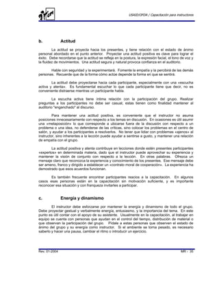 USAID/OFDA / Capacitación para instructores




b.             Actitud
         La actitud se proyecta hacia los presentes, y tiene relación con el estado de ánimo
personal abordado en el punto anterior. Proyectar una actitud positiva es clave para lograr el
éxito. Debe recordarse que la actitud se refleja en la postura, la expresión facial, el tono de voz y
la fluidez de movimientos. Una actitud segura y natural provoca confianza en el auditorio.

       Hable con seguridad y la experimentará. Fomente la empatía y la percibirá de las demás
personas. Recuerde que de la forma cómo actúe depende la forma en que se sentirá.

        La actitud debe proyectarse hacia cada participante, especialmente con una «escucha
activa y atenta». Es fundamental escuchar lo que cada participante tiene que decir, no es
conveniente distraerse mientras un participante habla.

         La escucha activa tiene íntima relación con la participación del grupo. Realizar
preguntas a los participantes no debe ser casual, estas tienen como finalidad mantener al
auditorio "enganchado" al discurso.

         Para mantener una actitud positiva, es conveniente que el instructor no asuma
posiciones innecesariamente con respecto a los temas en discusión. En ocasiones es útil asumir
una «metaposición» lo que corresponde a ubicarse fuera de la discusión con respecto a un
problema o una idea, no defenderse de las críticas, sino colocar los problemas en el centro de
salón, y ayudar a los participantes a resolverlos. No tener que lidiar con problemas «ajenos» al
instructor, sino inherentes a la lección puede ayudar a sentirse a gusto, y mantener una relación
de empatía con el grupo.

       La actitud positiva y atenta contribuye en lecciones donde estén presentes participantes
«expertos» en determinada materia, dado que el instructor puede aprovechar su experiencia y
mantener la visión de conjunto con respecto a la lección. En otras palabras. Ofrezca un
mensaje claro que reconozca la experiencia y conocimiento de los presentes. Ese mensaje debe
ser ameno, franco y dirigido a establecer un «contrato moral de cooperación». La experiencia ha
demostrado que esos acuerdos funcionan.

       Es también frecuente encontrar participantes reacios a la capacitación. En algunos
casos esas personas están en la capacitación sin motivación suficiente, y es importante
reconocer esa situación y con franqueza invitarles a participar.


c.             Energía y dinamismo
        El instructor debe esforzarse por mantener la energía y dinamismo de todo el grupo.
Debe proyectar gestual y verbalmente energía, entusiasmo, y la importancia del tema. En este
punto es útil contar con el apoyo de su asistente. Usualmente en la capacitación, al trabajar en
equipo se cuenta con personas que ayudan en el control del tiempo, distribución de material o
que observan la participación del grupo. Pídale a estas personas que observen el estado de
ánimo del grupo y su energía como instructor. Si el ambiente se torna pesado, es necesario
saberlo y hacer una pausa, cambiar el ritmo o introducir un ejercicio.




Rev. 01-2004                                                                                MR - 35
 