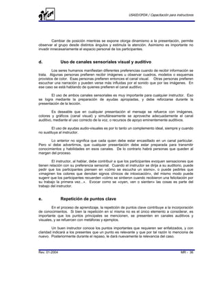 USAID/OFDA / Capacitación para instructores




         Cambiar de posición mientras se expone otorga dinamismo a la presentación, permite
observar al grupo desde distintos ángulos y estimula la atención. Asimismo es importante no
invadir innecesariamente el espacio personal de los participantes.


d.             Uso de canales sensoriales visual y auditivo
        Los seres humanos manifiestan diferentes preferencias cuando de recibir información se
trata. Algunas personas prefieren recibir imágenes u observar cuadros, modelos o esquemas
provistos de color. Esas personas prefieren entonces el canal visual. Otras personas prefieren
escuchar una narración y pueden verse más influidas por el sonido que por las imágenes. En
ese caso se está hablando de quienes prefieren el canal auditivo.

       El uso de ambos canales sensoriales es muy importante para cualquier instructor. Eso
se logra mediante la preparación de ayudas apropiadas, y debe reforzarse durante la
presentación de la lección.

         Es deseable que en cualquier presentación el mensaje se refuerce con imágenes,
colores y gráficos (canal visual) y simultáneamente se aproveche adecuadamente el canal
auditivo, mediante el uso correcto de la voz, o recursos de apoyo eminentemente auditivos.

         El uso de ayudas audio-visuales es por lo tanto un complemento ideal, siempre y cuando
no sustituya al instructor.

       Lo anterior no significa que cada quien debe estar encasillado en un canal particular.
Pero sí debe advertirnos, que cualquier presentación debe estar preparada para transmitir
conocimientos y habilidades en esos canales. De lo contrario habrá personas que queden al
margen del proceso.

        El instructor, al hablar, debe contribuir a que los participantes evoquen sensaciones que
tienen relación con su preferencia sensorial. Cuando el instructor se dirija a su auditorio, puede
pedir que los participantes piensen en «cómo se escucha un sismo», o puede pedirles que
«imaginen los colores que denotan signos clínicos de intoxicación», del mismo modo puede
sugerir que los participantes recuerden «cómo se sintieron cuando recibieron una felicitación por
su trabajo la primera vez...». Evocar como se «oyen, ven o sienten» las cosas es parte del
trabajo del instructor.


e.             Repetición de puntos clave
        En el proceso de aprendizaje, la repetición de puntos clave contribuye a la incorporación
de conocimientos. Si bien la repetición en sí misma no es el único elemento a considerar, es
importante que los puntos principales se mencionen, se presenten en canales auditivos y
visuales, y se refuercen con metáforas y ejemplos.

        Un buen instructor conoce los puntos importantes que requieren ser enfatizados, y con
claridad indicará a los presentes que un punto es relevante y que por tal razón lo menciona de
nuevo. Posteriormente durante el repaso, le dará nuevamente la relevancia del caso.



Rev. 01-2004                                                                               MR - 36
 