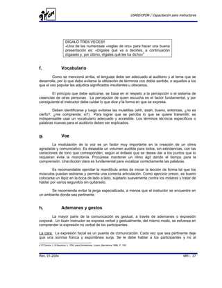 USAID/OFDA / Capacitación para instructores




                       DÍGALO TRES VECES!!
                       «Una de las numerosas «reglas de oro» para hacer una buena
                       presentación es: «Dígales qué va a decirles, a continuación
                       dígaselo y, por último, dígales qué les ha dicho»4


f.                  Vocabulario
        Como se mencionó arriba, el lenguaje debe ser adecuado al auditorio y al tema que se
desarrolla, por lo que debe evitarse la utilización de términos con doble sentido, o aquellos a los
que el uso popular les adjudica significados insultantes u obscenos.

        El principio que debe aplicarse, se basa en el respeto a la percepción o el sistema de
creencias de otras personas. La percepción de quien escucha es el factor fundamental, y por
consiguiente el instructor debe cuidar lo que dice y la forma en que se expresa.

         Deben identificarse y luego evitarse las muletillas (ehh, aaah, bueno, entonces, ¿no es
cierto?; ¿me comprende; si?) Para lograr que se perciba lo que se quiere transmitir, es
indispensable usar un vocabulario adecuado y accesible. Los términos técnicos específicos o
palabras nuevas para el auditorio deben ser explicados.


g.                  Voz
        La modulación de la voz es un factor muy importante en la creación de un clima
agradable y comunicativo. Es deseable un volumen audible para todos, sin estridencias, con las
variaciones de tono que corresponden, según el énfasis que se desee dar a los puntos que lo
requieran evita la monotonía. Procúrese mantener un ritmo ágil dando el tiempo para la
comprensión. Una dicción clara es fundamental para vocalizar correctamente las palabras.

        Es recomendable ejercitar la mandíbula antes de iniciar la lección de forma tal que los
músculos puedan estirarse y permita una correcta articulación. Como ejercicio previo, es bueno
colocarse un lápiz en la boca de lado a lado, sujetarlo suavemente contra los molares y tratar de
hablar por varios segundos sin quitárselo.

       Se recomienda evitar la jerga especializada, a menos que el instructor se encuentre en
un ambiente donde sea pertinente.


h.                  Ademanes y gestos
        La mayor parte de la comunicación es gestual, a través de ademanes o expresión
corporal. Un buen instructor se expresa verbal y gestualmente, del mismo modo, se esfuerza en
comprender la expresión no verbal de los participantes.

La cara: La expresión facial es un puente de comunicación. Cada vez que sea pertinente deje
que una sonrisa franca y espontánea surja. Se le debe hablar a los participantes y no al

4 O’Connor J. & Seymour J., PNL para formadores, Urano, Barcelona 1996. P. 192.



Rev. 01-2004                                                                                                        MR - 37
 