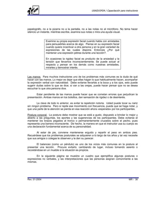 USAID/OFDA / Capacitación para instructores




papelográfo, no a la pizarra no a la pantalla, no a las notas no al micrófono. No tema hacer
silencio un instante, mientras escribe, examina sus notas o mira una ayuda visual.


                Examine su propia expresión facial cuando habla con amistades
                para persuadirles acerca de algo. Piense en su expresión facial
                cuando quiere incentivar a otra persona y en la gran variedad de
                expresiones de las cuales dispone. Entonces ¿Por qué
                mantener una expresión pétrea durante una lección?.

                En ocasiones la rigidez facial es producto de la ansiedad y la
                tensión que llevamos inconscientemente. Se puede actuar al
                respecto y pensar en los demás como nuestras amistades,
                mirarles y demostrar interés.


Las manos: Para muchos instructores uno de los problemas más comunes es la duda de qué
hacer con las manos. Lo mejor es dejar que ellas hagan lo que habitualmente hacen, acompañar
la expresión verbal con naturalidad. Debe evitarse llevarlas a la boca y a los ojos, esto puede
sugerir dudas sobre lo que se dice; si van a las orejas, puede hacer pensar que no se desea
escuchar lo que otra persona dice.

       Estar pendiente de las manos puede hacer que se cometan errores que perjudican la
presentación. Ambas manos en los bolsillos, dan sensación de rigidez o de desinterés.

        La clave de todo lo anterior, es evitar la repetición notoria. Usted puede tocar su nariz
sin ningún problema. Pero si repite ese movimiento con frecuencia, puede que se haga notar, y
que una parte de la atención se pierda en esa reacción ahora «esperada» por los participantes.

Postura corporal: La postura debe mostrar que se está a gusto, dispuesto a brindar lo mejor y
abierto a las preguntas, los aportes y las sugerencias de los participantes. Debe evitarse el
mantener los brazos pegados al tronco o permanentemente cruzados sobre el pecho, pues
representa una barrera inconsciente. De hecho, la manera en que el instructor usa su cuerpo es
una declaración fundamental acerca de su personalidad.

       Al estar de pie, conviene mantenerse erguido y repartir el peso en ambos pies.
Recuérdese que los problemas posturales se adquieren a lo largo de los años y tal vez necesite
que sus amigos o colegas le observen y le den su parecer.

        El balanceo (como un péndulo) es uno de los vicios más comunes en la postura al
presentar una lección. Procure evitarlo, cambiando de lugar, incluso tomando asiento o
recostándose en un mueble si la situación es propicia.

        En la siguiente página se muestra un cuadro que ejemplifica algunas posturas o
expresiones no verbales, y las interpretaciones que las personas asignan comúnmente a las
mismas.




Rev. 01-2004                                                                              MR - 38
 