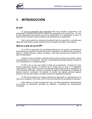 USAID/OFDA / Capacitación para instructores




1. INTRODUCCIÓN

El CPI
         El curso de capacitación para instructores tiene como propósito «proporcionar a los
participantes un método que les ayude a mejorar sus capacidades como instructores». El curso
ha sido desarrollado para personas que sin ser profesionales en la capacitación, se dan a la
tarea de formar personal y resolver problemas de desempeño en su organización.

        Este curso es parte de un programa de asistencia técnica y capacitación, concebido para
desarrollar capacidades y generar autosuficiencia en la gestión de riesgos a nivel regional.

Qué es y qué no es el CPI
        En el CPI se aprovechan las capacidades técnicas de una persona, brindándole las
herramientas para transmitir conocimientos, guiar la capacitación con objetivos bien enunciados,
aplicar un método interactivo, evaluar el proceso, y usar otros recursos que se enfocan en el
logro de desempeños.

         Durante el curso se abordan contenidos básicos para las personas que desean mejorar
sus capacidades como instructores. Asimismo, los participantes aprenden haciendo y asumen el
rol de instructores en un ambiente formativo.

        El CPI no es un curso que enseñe el diseño de la capacitación. El diseño de cursos
requiere preparación especial y el dominio de un proceso que se inicia en el diagnóstico
organizacional, y llega hasta la solución de problemas institucionales donde la capacitación es
una herramienta entre otras. Asimismo, el proceso de diseño es interdisciplinario y depende de
equipos humanos coordinados. No obstante, es posible que algunas personas apliquen
elementos del curso para mejorar o modificar procesos de capacitación existentes.

       El CPI está concebido para resolver problemas de desempeño en organizaciones en el
marco de un programa. Por lo tanto, el CPI no es una herramienta de uso general en educación.

        Este material es la base conceptual del curso, que debe desarrollarse interactivamente
en lecciones de capacitación orientadas por objetivos, y articuladas con presentaciones
individuales.




Rev. 01-2004                                                                              MR - 4
 
