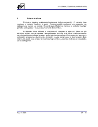 USAID/OFDA / Capacitación para instructores




i.             Contacto visual
        El contacto visual es un elemento fundamental de la comunicación. El instructor debe
mantener el contacto visual con el grupo. Es recomendable mantenerlo unos segundos con
cada persona cuando sea posible. Recuerde que al hablar se mantiene el contacto visual por
periodos prolongados, y el grupo es un conjunto de individuos.

         El contacto visual refuerza la comunicación, mientras el instructor habla los que
escuchan reciben mejor el mensaje y se predisponen a confiar en él. Mirar a cada participante
permite detectar expresiones faciales y gestos que denotan satisfacción o desagrado, atención o
distracción, entusiasmo, aburrimiento, afirmación o duda, comprensión o desorientación. Esta
información es útil para conocer la marcha de la presentación, además alerta sobre necesidades
de los participantes.




Rev. 01-2004                                                                             MR - 40
 