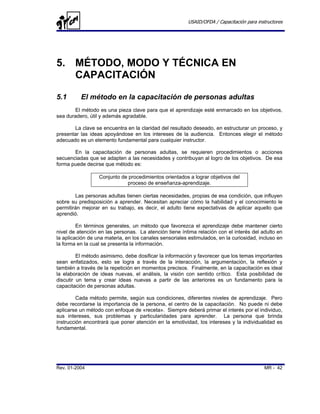 USAID/OFDA / Capacitación para instructores




5. MÉTODO, MODO Y TÉCNICA EN
   CAPACITACIÓN

5.1       El método en la capacitación de personas adultas
       El método es una pieza clave para que el aprendizaje esté enmarcado en los objetivos,
sea duradero, útil y además agradable.

       La clave se encuentra en la claridad del resultado deseado, en estructurar un proceso, y
presentar las ideas apoyándose en los intereses de la audiencia. Entonces elegir el método
adecuado es un elemento fundamental para cualquier instructor.

       En la capacitación de personas adultas, se requieren procedimientos o acciones
secuenciadas que se adapten a las necesidades y contribuyan al logro de los objetivos. De esa
forma puede decirse que método es:

                  Conjunto de procedimientos orientados a lograr objetivos del
                             proceso de enseñanza-aprendizaje.

        Las personas adultas tienen ciertas necesidades, propias de esa condición, que influyen
sobre su predisposición a aprender. Necesitan apreciar cómo la habilidad y el conocimiento le
permitirán mejorar en su trabajo, es decir, el adulto tiene expectativas de aplicar aquello que
aprendió.

         En términos generales, un método que favorezca el aprendizaje debe mantener cierto
nivel de atención en las personas. La atención tiene íntima relación con el interés del adulto en
la aplicación de una materia, en los canales sensoriales estimulados, en la curiosidad, incluso en
la forma en la cual se presenta la información.

         El método asimismo, debe dosificar la información y favorecer que los temas importantes
sean enfatizados, esto se logra a través de la interacción, la argumentación, la reflexión y
también a través de la repetición en momentos precisos. Finalmente, en la capacitación es ideal
la elaboración de ideas nuevas, el análisis, la visión con sentido crítico. Esta posibilidad de
discutir un tema y crear ideas nuevas a partir de las anteriores es un fundamento para la
capacitación de personas adultas.

         Cada método permite, según sus condiciones, diferentes niveles de aprendizaje. Pero
debe recordarse la importancia de la persona, el centro de la capacitación. No puede ni debe
aplicarse un método con enfoque de «receta». Siempre deberá primar el interés por el individuo,
sus intereses, sus problemas y particularidades para aprender. La persona que brinda
instrucción encontrará que poner atención en la emotividad, los intereses y la individualidad es
fundamental.




Rev. 01-2004                                                                               MR - 42
 